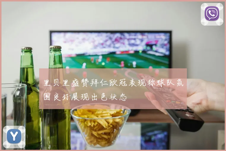 里贝里盛赞拜仁欧冠表现称球队氛围良好展现出色状态