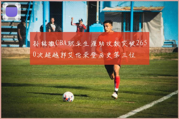 孙铭徽CBA职业生涯助攻数突破2650次超越郭艾伦荣登历史第三位
