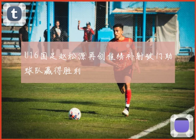 U16国足赵松源再创佳绩补射破门助球队赢得胜利