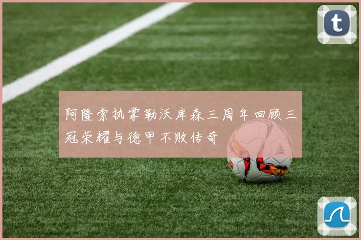 阿隆索执掌勒沃库森三周年回顾三冠荣耀与德甲不败传奇