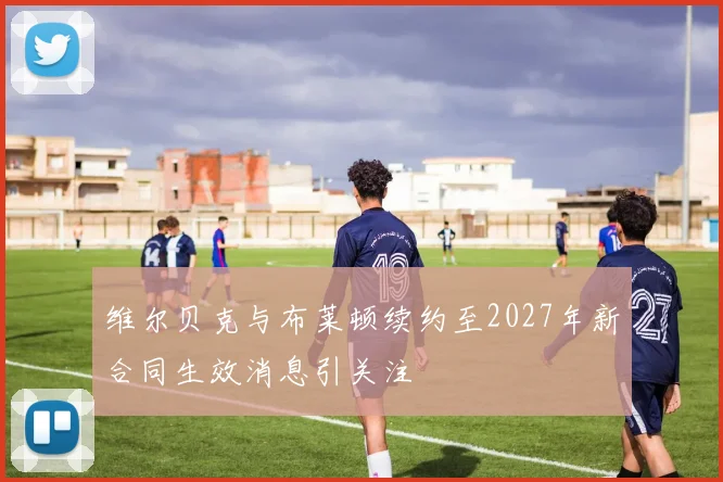 维尔贝克与布莱顿续约至2027年新合同生效消息引关注