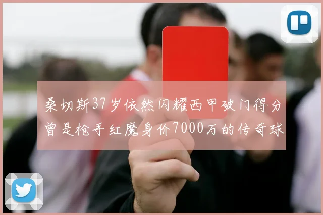 桑切斯37岁依然闪耀西甲破门得分曾是枪手红魔身价7000万的传奇球星