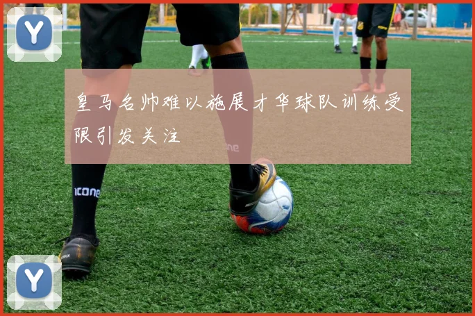 皇马名帅难以施展才华球队训练受限引发关注