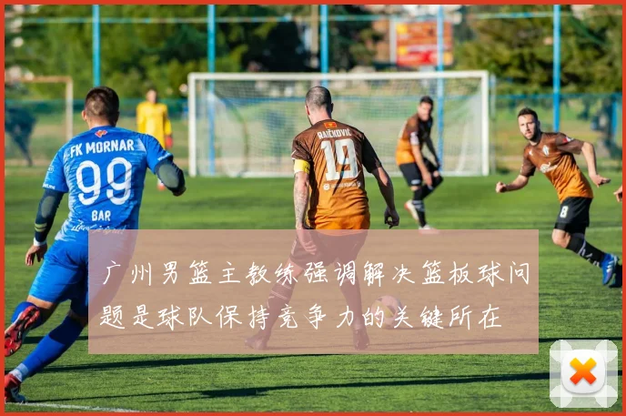 广州男篮主教练强调解决篮板球问题是球队保持竞争力的关键所在