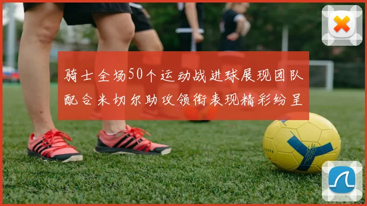 骑士全场50个运动战进球展现团队配合米切尔助攻领衔表现精彩纷呈