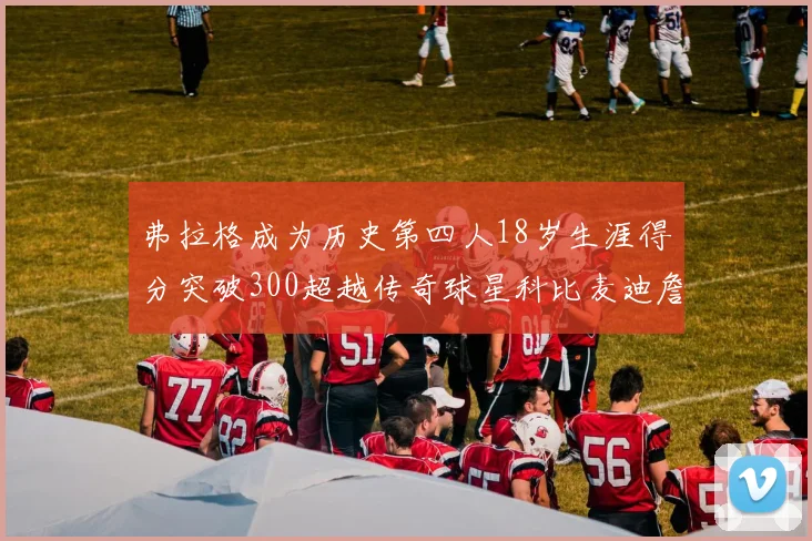 弗拉格成为历史第四人18岁生涯得分突破300超越传奇球星科比麦迪詹姆斯