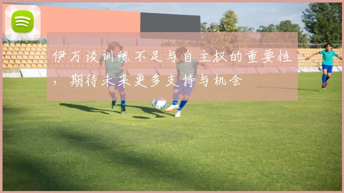伊万谈训练不足与自主权的重要性，期待未来更多支持与机会