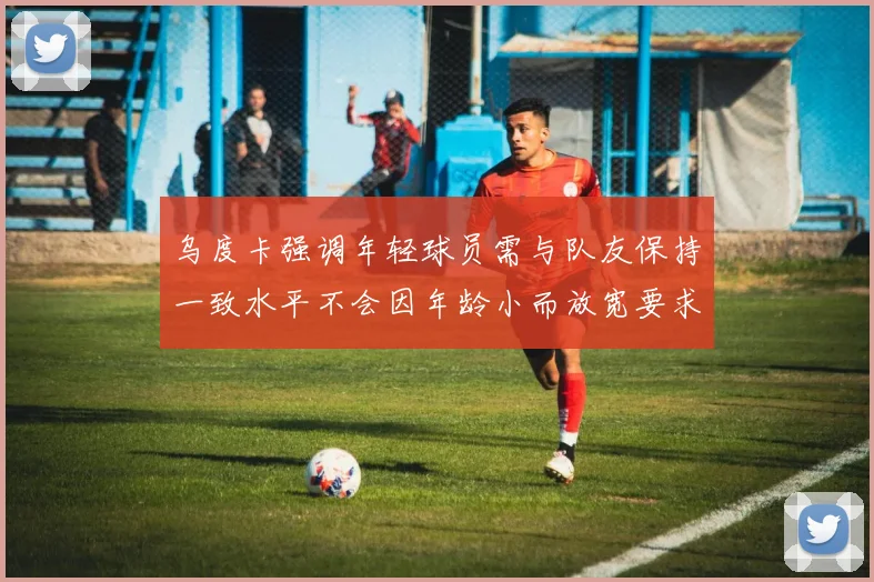乌度卡强调年轻球员需与队友保持一致水平不会因年龄小而放宽要求