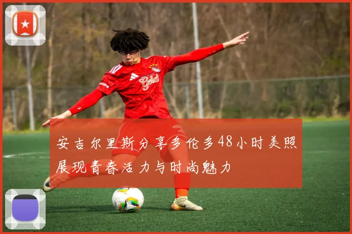 安吉尔里斯分享多伦多48小时美照展现青春活力与时尚魅力