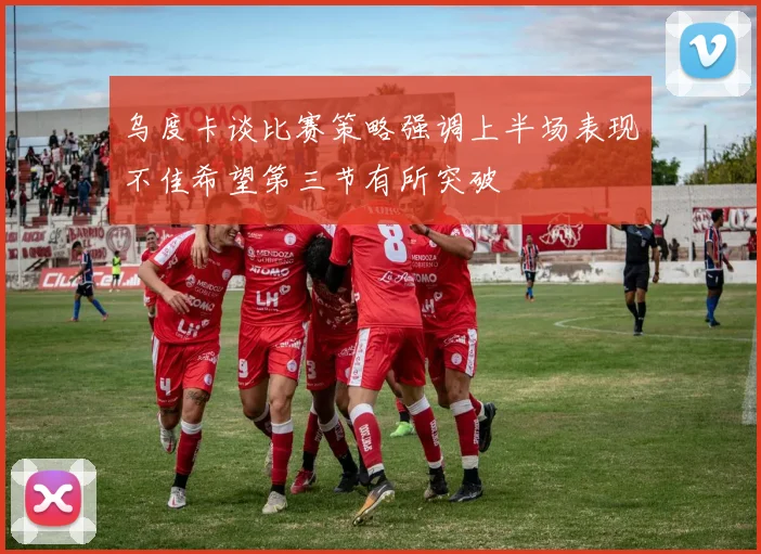 乌度卡谈比赛策略强调上半场表现不佳希望第三节有所突破