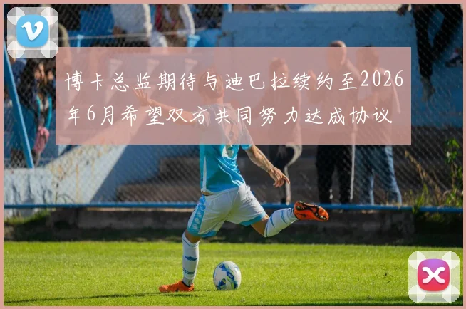 博卡总监期待与迪巴拉续约至2026年6月希望双方共同努力达成协议