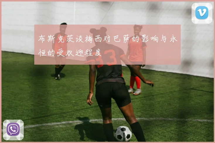 布斯克茨谈梅西对巴萨的影响与永恒的受欢迎程度