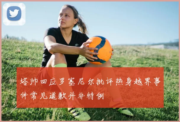 塔帅回应罗塞尼尔批评热身越界事件常见道歉并非特例