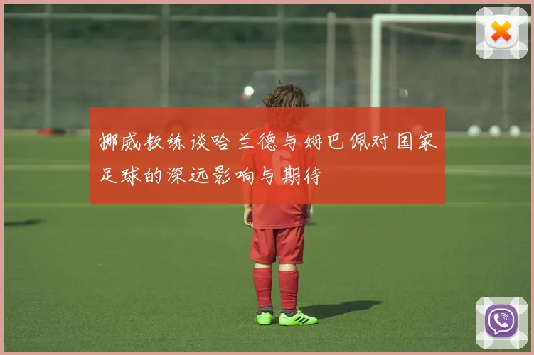 挪威教练谈哈兰德与姆巴佩对国家足球的深远影响与期待