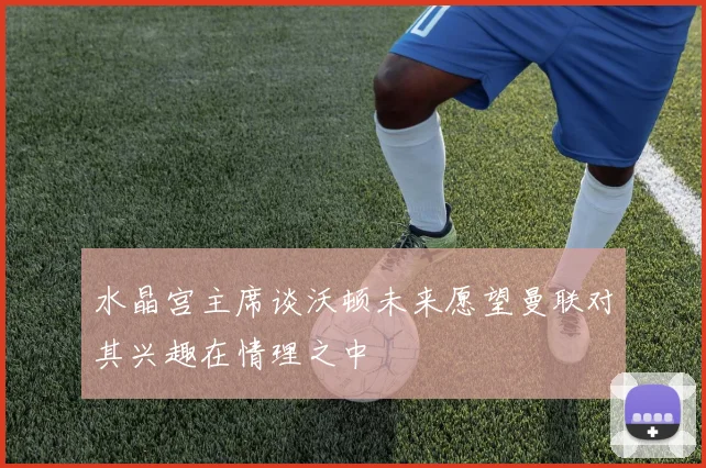 水晶宫主席谈沃顿未来愿望曼联对其兴趣在情理之中