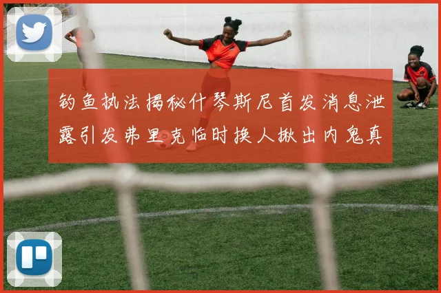 钓鱼执法揭秘什琴斯尼首发消息泄露引发弗里克临时换人揪出内鬼真相