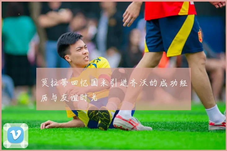 莫拉蒂回忆国米引进齐沃的成功经历与友谊时光