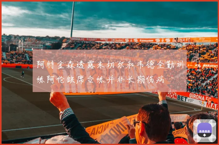 阿特金森透露米切尔和韦德全勤训练阿伦缺席合练并非长期伤病