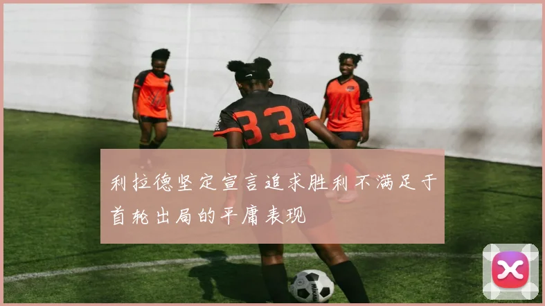 利拉德坚定宣言追求胜利不满足于首轮出局的平庸表现