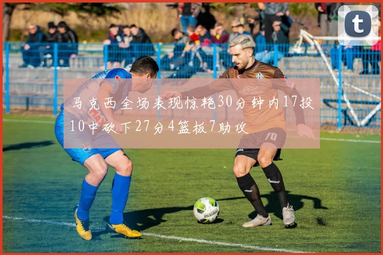 马克西全场表现惊艳30分钟内17投10中砍下27分4篮板7助攻