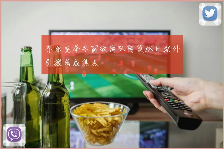 齐尔克泽冬窗欲离队阿莫林计划外引援或成焦点