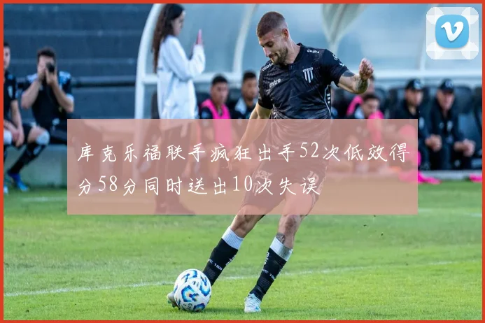 库克乐福联手疯狂出手52次低效得分58分同时送出10次失误