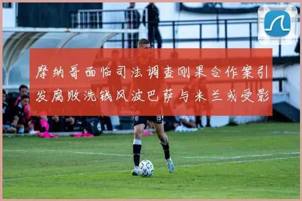 摩纳哥面临司法调查刚果合作案引发腐败洗钱风波巴萨与米兰或受影响