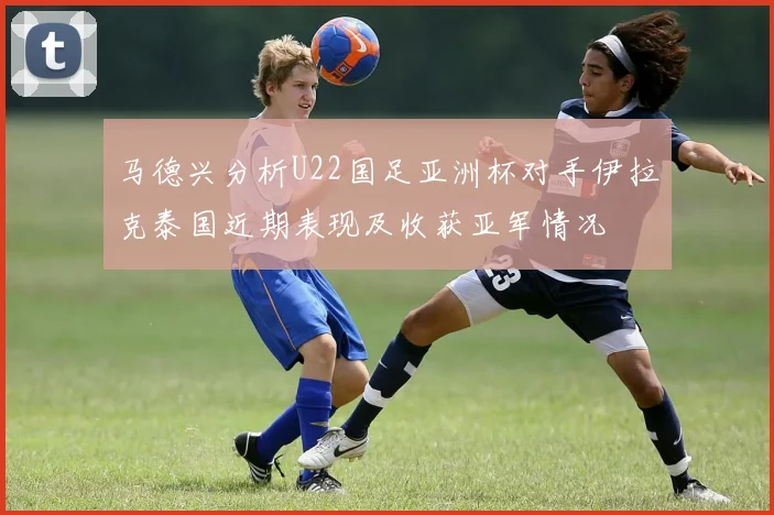 马德兴分析U22国足亚洲杯对手伊拉克泰国近期表现及收获亚军情况