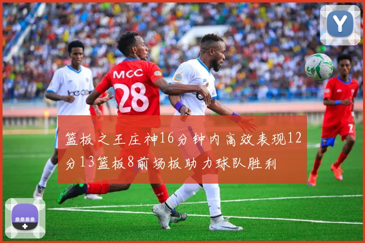 篮板之王庄神16分钟内高效表现12分13篮板8前场板助力球队胜利