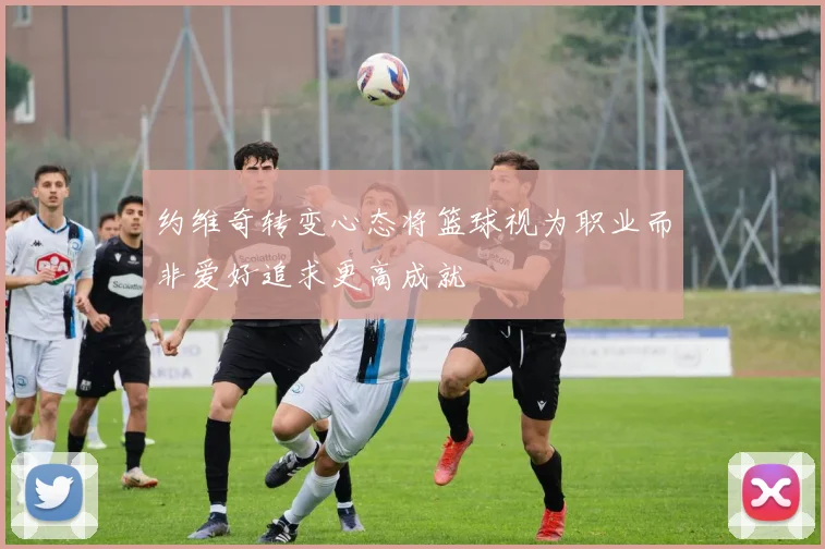 约维奇转变心态将篮球视为职业而非爱好追求更高成就