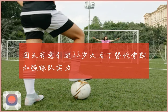 国米有意引进33岁大马丁替代索默加强球队实力