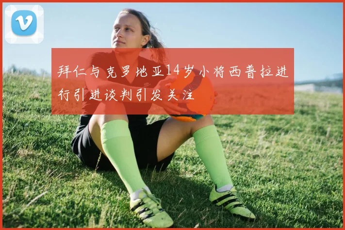拜仁与克罗地亚14岁小将西普拉进行引进谈判引发关注