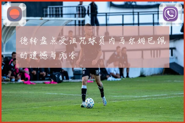 德转盘点受诅咒球员内马尔姆巴佩的遗憾与无奈