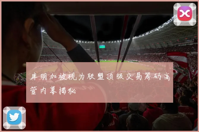 库明加被视为联盟顶级交易筹码高管内幕揭秘