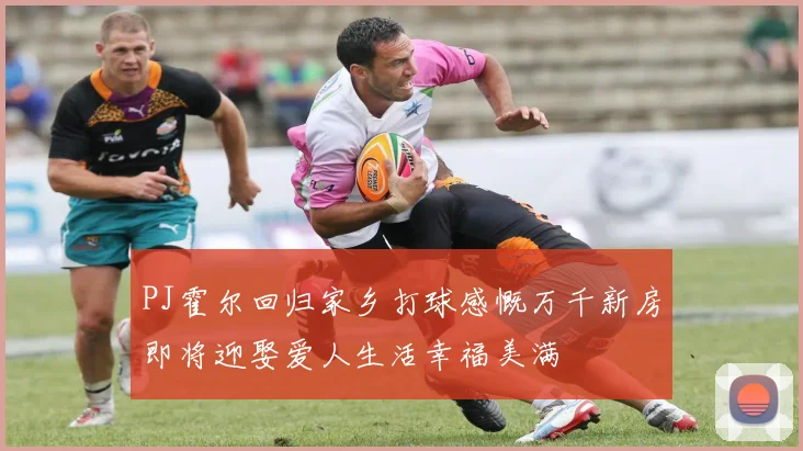 PJ霍尔回归家乡打球感慨万千新房即将迎娶爱人生活幸福美满