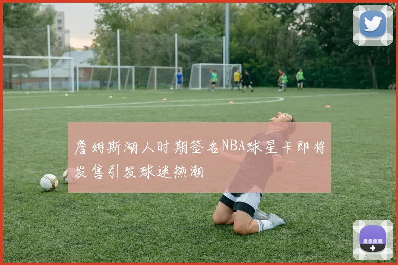 詹姆斯湖人时期签名NBA球星卡即将发售引发球迷热潮
