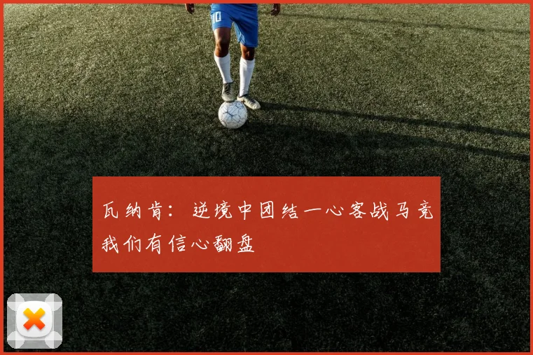 瓦纳肯：逆境中团结一心客战马竞我们有信心翻盘