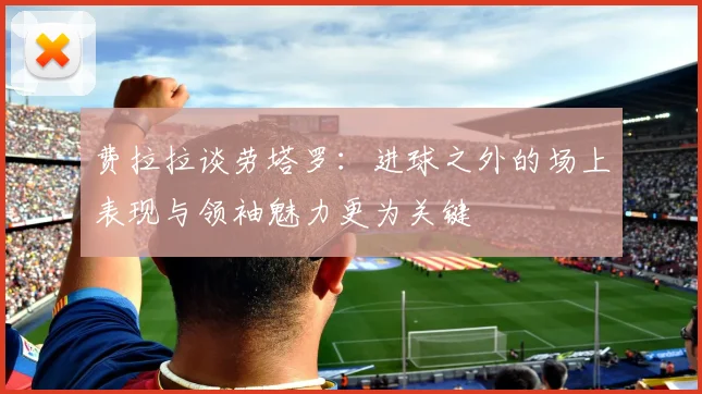 费拉拉谈劳塔罗：进球之外的场上表现与领袖魅力更为关键