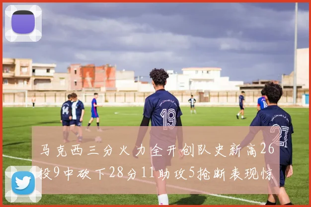 马克西三分火力全开创队史新高26投9中砍下28分11助攻5抢断表现惊艳