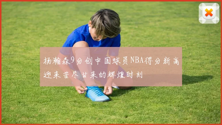 杨瀚森9分创中国球员NBA得分新高迎来苦尽甘来的辉煌时刻