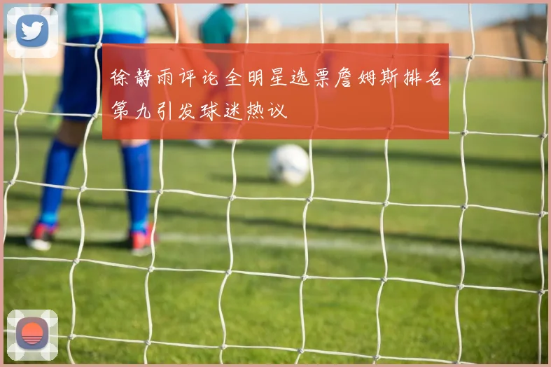 徐静雨评论全明星选票詹姆斯排名第九引发球迷热议
