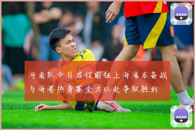 河南队今日启程前往上海浦东备战与海港热身赛全力以赴争取胜利