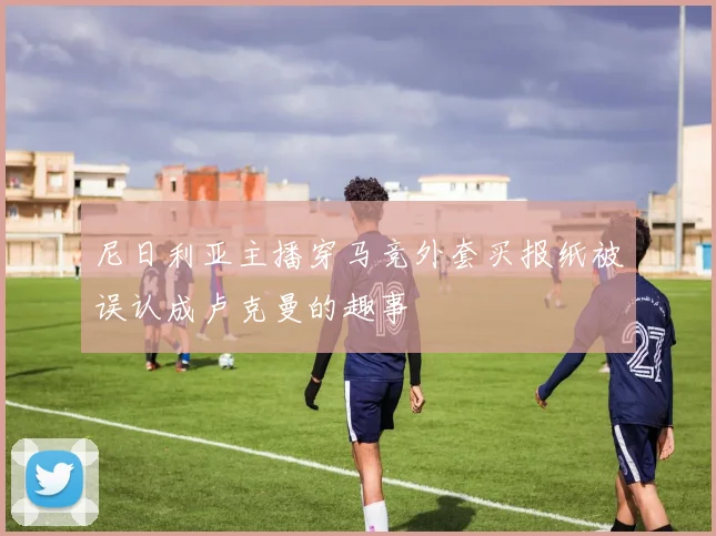 尼日利亚主播穿马竞外套买报纸被误认成卢克曼的趣事